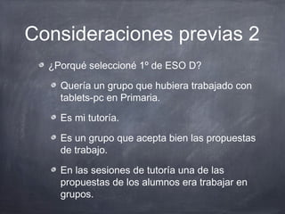 Consideraciones previas 2
  ¿Porqué seleccioné 1º de ESO D?

    Quería un grupo que hubiera trabajado con
    tablets-pc en Primaria.

    Es mi tutoría.

    Es un grupo que acepta bien las propuestas
    de trabajo.

    En las sesiones de tutoría una de las
    propuestas de los alumnos era trabajar en
    grupos.
 