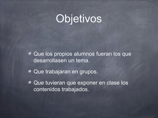 Objetivos


Que los propios alumnos fueran los que
desarrollasen un tema.

Que trabajaran en grupos.

Que tuvieran que exponer en clase los
contenidos trabajados.
 
