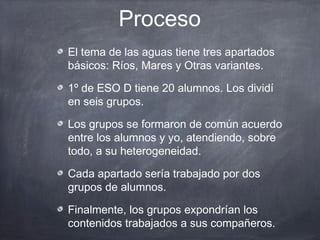 Proceso
El tema de las aguas tiene tres apartados
básicos: Ríos, Mares y Otras variantes.

1º de ESO D tiene 20 alumnos. Los dividí
en seis grupos.

Los grupos se formaron de común acuerdo
entre los alumnos y yo, atendiendo, sobre
todo, a su heterogeneidad.

Cada apartado sería trabajado por dos
grupos de alumnos.

Finalmente, los grupos expondrían los
contenidos trabajados a sus compañeros.
 