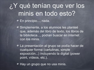 ¿Y qué tenían que ver los
  minis en todo esto?
   En principio..., nada.

   Simplemente, a los alumnos les planteé
   que, además del libro de texto, los libros de
   la biblioteca..., podían buscar en internet
   con los minis.

   La presentación al grupo se podía hacer de
   cualquier forma (cartulinas, simple
   exposición...) incluyendo la digital (power
   point, vídeos, etc.).

   Hay un grupo que no usa minis.
 