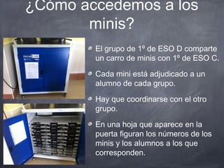 ¿Cómo accedemos a los
       minis?
        El grupo de 1º de ESO D comparte
        un carro de minis con 1º de ESO C.

        Cada mini está adjudicado a un
        alumno de cada grupo.

        Hay que coordinarse con el otro
        grupo.

        En una hoja que aparece en la
        puerta figuran los números de los
        minis y los alumnos a los que
        corresponden.
 