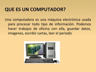 QUE ES UN COMPUTADOR?
Una computadora es una máquina electrónica usada
 para procesar todo tipo de información. Podemos
 hacer trabajos de oficina con ella, guardar datos,
 imagenes, escribir cartas, leer el periodic
 