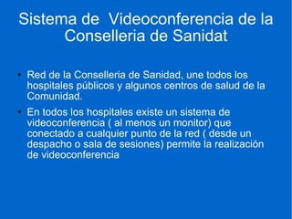 Sistema de  Videoconferencia de la Conselleria de Sanidat Red de la Conselleria de Sanidad, une todos los hospitales públicos y algunos centros de salud de la Comunidad. En todos los hospitales existe un sistema de videoconferencia ( al menos un monitor) que conectado a cualquier punto de la red ( desde un despacho o sala de sesiones) permite la realización de videoconferencia 