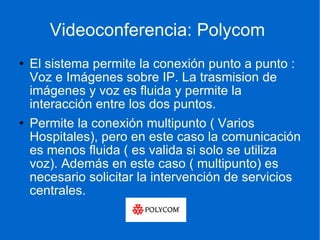 Videoconferencia: Polycom  El sistema permite la conexión punto a punto : Voz e Imágenes sobre IP. La trasmision de imágenes y voz es fluida y permite la interacción entre los dos puntos.  Permite la conexión multipunto ( Varios Hospitales), pero en este caso la comunicación es menos fluida ( es valida si solo se utiliza voz). Además en este caso ( multipunto) es necesario solicitar la intervención de servicios centrales. 