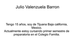 Julio Valenzuela Barron



 Tengo 15 años, soy de Tijuana Baja california,
                   Mexico.
Actualmente estoy cursando primer semestre de
      preparatoria en el Colegio Familia.
 
