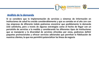 Si se considera que la implementación de servicios y sistemas de información en
instituciones de salud ha crecido considerablemente y que se contaba en el año 2011 con
794 empresas de diferente índole podremos encontrar que posiblemente la demanda
esté satisfecha, pero a través de algunas estrategias como el hecho de llegar con un
portafolio de servicios a la medida y considerando los diferentes tipos de instituciones
que se manejarán y la diversidad de servicios ofrecidos por estas, podremos definir
paquetes promocionales y ofrecer servicios adicionales que permitan la fidelización de
nuestros clientes, lo que nos permitirá potencializar las líneas de negocio
 
