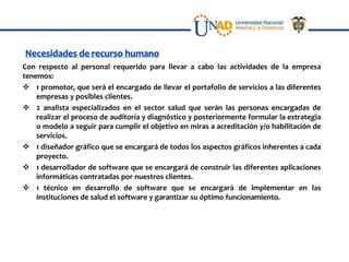 Con respecto al personal requerido para llevar a cabo las actividades de la empresa
tenemos:
 1 promotor, que será el encargado de llevar el portafolio de servicios a las diferentes
    empresas y posibles clientes.
 2 analista especializados en el sector salud que serán las personas encargadas de
    realizar el proceso de auditoría y diagnóstico y posteriormente formular la estrategia
    o modelo a seguir para cumplir el objetivo en miras a acreditación y/o habilitación de
    servicios.
 1 diseñador gráfico que se encargará de todos los aspectos gráficos inherentes a cada
    proyecto.
 1 desarrollador de software que se encargará de construir las diferentes aplicaciones
    informáticas contratadas por nuestros clientes.
 1 técnico en desarrollo de software que se encargará de implementar en las
    instituciones de salud el software y garantizar su óptimo funcionamiento.
 