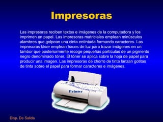Impresoras
      Las impresoras reciben textos e imágenes de la computadora y los
      imprimen en papel. Las impresoras matriciales emplean minúsculos
      alambres que golpean una cinta entintada formando caracteres. Las
      impresoras láser emplean haces de luz para trazar imágenes en un
      tambor que posteriormente recoge pequeñas partículas de un pigmento
      negro denominado tóner. El tóner se aplica sobre la hoja de papel para
      producir una imagen. Las impresoras de chorro de tinta lanzan gotitas
      de tinta sobre el papel para formar caracteres e imágenes.




Disp. De Salida
 