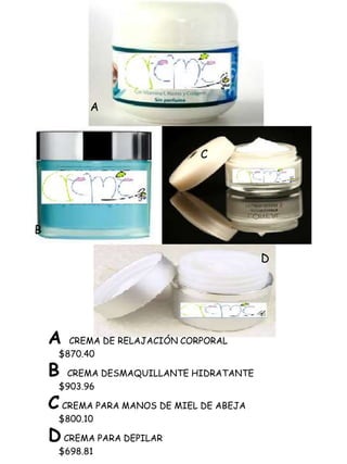 A



                               C




B

                                          D




    A  CREMA DE RELAJACIÓN CORPORAL
     $870.40

    B CREMA DESMAQUILLANTE HIDRATANTE
     $903.96

    C CREMA PARA MANOS DE MIEL DE ABEJA
     $800.10

    D CREMA PARA DEPILAR
     $698.81
 