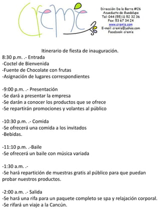 Itinerario de fiesta de inauguración.
8:30 p.m. .- Entrada
-Coctel de Bienvenida
-Fuente de Chocolate con frutas
-Asignación de lugares correspondientes

-9:00 p.m. .- Presentación
-Se dará a presentar la empresa
-Se darán a conocer los productos que se ofrece
-Se repartirán promociones y volantes al público

-10:30 p.m. .- Comida
-Se ofrecerá una comida a los invitados
-Bebidas.

-11:10 p.m. .-Baile
-Se ofrecerá un baile con música variada

-1:30 a.m. .-
-Se hará repartición de muestras gratis al público para que puedan
probar nuestros productos.

-2:00 a.m. .- Salida
-Se hará una rifa para un paquete completo se spa y relajación corporal.
-Se rifará un viaje a la Cancún.
 