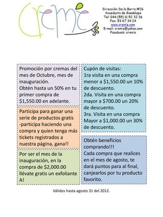 Promoción por cremas del         Cupón de visitas:
mes de Octubre, mes de           1ra visita en una compra
inauguración.                    menor a $1,550.00 un 10%
Obtén hasta un 50% en tu         de descuento.
primer compra de                 2da. Visita en una compra
$1,550.00 en adelante.           mayor a $700.00 un 20%
                                 de descuento.
Participa para ganar una
                                 3ra. Visita en una compra
serie de productos gratis
                                 Mayor a $1,000.00 un 30%
-participa haciendo una
                                 de descuento.
compra y quien tenga más
tickets registrados a
                                 Obtén beneficios
nuestra página, gana!!
                                 comprando!!!
Por ser el mes de la             Cada compra que realices
inauguración, en la              en el mes de agosto, te
compra de $2,000.00              dará puntos para al final,
llévate gratis un exfoliante     canjearlos por tu producto
A!                               favorito.

                Válidos hasta agosto 31 del 2012.
 