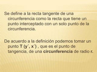 Se define a la recta tangente de una
 circunferencia como la recta que tiene un
 punto interceptado con un solo punto de la
 circunferencia.

De acuerdo a la definición podemos tomar un
 punto T (y´, x´) , que es el punto de
 tangencia, de una circunferencia de radio r.
 