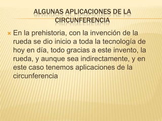 ALGUNAS APLICACIONES DE LA
               CIRCUNFERENCIA
   En la prehistoria, con la invención de la
    rueda se dio inicio a toda la tecnología de
    hoy en día, todo gracias a este invento, la
    rueda, y aunque sea indirectamente, y en
    este caso tenemos aplicaciones de la
    circunferencia
 