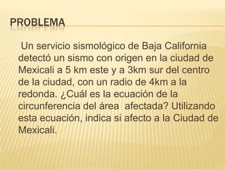 PROBLEMA

  Un servicio sismológico de Baja California
 detectó un sismo con origen en la ciudad de
 Mexicali a 5 km este y a 3km sur del centro
 de la ciudad, con un radio de 4km a la
 redonda. ¿Cuál es la ecuación de la
 circunferencia del área afectada? Utilizando
 esta ecuación, indica si afecto a la Ciudad de
 Mexicali.
 