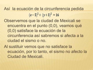 Así la ecuación de la circunferencia pedida

Observemos que la ciudad de Mexicali se
  encuentra en el punto (0,0), veamos qué
  (0,0) satisface la ecuación de la
  circunferencia así sabremos si afecta a la
  ciudad el sismo o no.
Al sustituir vemos que no satisface la
  ecuación, por lo tanto, el sismo no afecto la
  Ciudad de Mexicali.
 