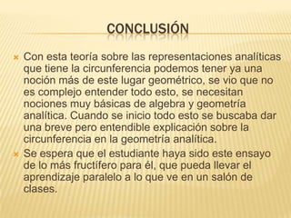 CONCLUSIÓN
   Con esta teoría sobre las representaciones analíticas
    que tiene la circunferencia podemos tener ya una
    noción más de este lugar geométrico, se vio que no
    es complejo entender todo esto, se necesitan
    nociones muy básicas de algebra y geometría
    analítica. Cuando se inicio todo esto se buscaba dar
    una breve pero entendible explicación sobre la
    circunferencia en la geometría analítica.
   Se espera que el estudiante haya sido este ensayo
    de lo más fructífero para él, que pueda llevar el
    aprendizaje paralelo a lo que ve en un salón de
    clases.
 