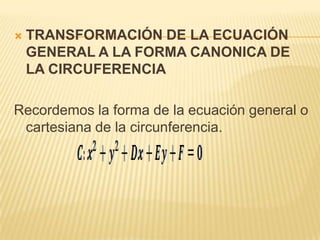   TRANSFORMACIÓN DE LA ECUACIÓN
    GENERAL A LA FORMA CANONICA DE
    LA CIRCUFERENCIA

Recordemos la forma de la ecuación general o
 cartesiana de la circunferencia.
 