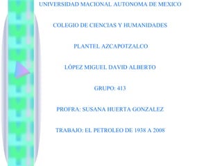 UNIVERSIDAD MACIONAL AUTONOMA DE MEXICO COLEGIO DE CIENCIAS Y HUMANIDADES  PLANTEL AZCAPOTZALCO LÓPEZ MIGUEL DAVID ALBERTO GRUPO: 413 PROFRA: SUSANA HUERTA GONZALEZ TRABAJO: EL PETROLEO DE 1938 A 2008 