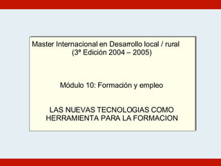 Master Internacional en Desarrollo local / rural (3ª Edición 2004 – 2005) Módulo 10: Formación y empleo LAS NUEVAS TECNOLOGIAS COMO HERRAMIENTA PARA LA FORMACION 