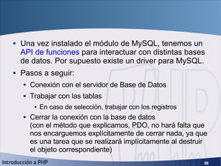 PHP Data Objects <ul><li>Una vez instalado el módulo de MySQL, tenemos un  API de funciones  para interactuar con distinta...