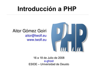 Introducción a PHP


Aitor Gómez Goiri
      aitor@twolf.eu
       www.twolf.eu




           16 a 18 de Julio de 2008
                   e-ghost
        ESIDE – Universidad de Deusto
 