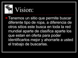 Vision: Tenemos un sitio que permite buscar diferente tipo de ropa, a diferencia de otros sitios este busca en toda la red mundial aparte de clasifica aparte los que estan en oferta para poder identificarlos mejor y ahorrarle a usted el trabajo de buscarlas. 