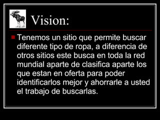 Vision: Tenemos un sitio que permite buscar diferente tipo de ropa, a diferencia de otros sitios este busca en toda la red mundial aparte de clasifica aparte los que estan en oferta para poder identificarlos mejor y ahorrarle a usted el trabajo de buscarlas. 