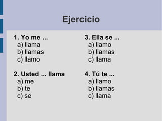 Ejercicio 1. Yo me ... a) llama b) llamas c) llamo 2. Usted ... llama a) me b) te c) se 3. Ella se ... a) llamo b) llamas c) llama 4. Tú te ... a) llamo b) llamas c) llama 