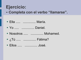 Ejercicio: -  Completa con el verbo “llamarse”. Ella .....  .............. María. Yo .....  .............. Daniel. Nosotros .....  .............. Mohamed. ¿Tú .....  .............. Fátima? Ellos .....  .............. José. 