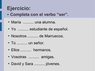 Ejercicio: -  Completa con el verbo “ser”. María  .......... una alumna. Yo  .......... estudiante de español. Nosotros .......... de Marruecos. Tú .......... un señor. Ellos ..........  hermanos. Vosotras  ..........  amigas. David y Sara .......... jóvenes.  
