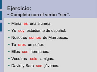 Ejercicio: -  Completa con el verbo “ser”. María  es  una alumna. Yo  soy  estudiante de español. Nosotros  somos   de Marruecos. Tú  eres   un señor. Ellos  son   hermanos. Vosotras  sois   amigas. David y Sara  son   jóvenes.  