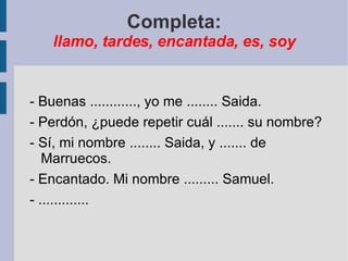 Completa: llamo, tardes, encantada, es, soy - Buenas ............, yo me ........ Saida. - Perdón, ¿puede repetir cuál ....... su nombre? - Sí, mi nombre ........ Saida, y ....... de Marruecos. - Encantado. Mi nombre ......... Samuel. - ............. 