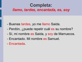 Completa: llamo, tardes, encantada, es, soy - Buenas  tardes , yo me  llamo  Saida. - Perdón, ¿puede repetir cuál  es  su nombre? - Sí, mi nombre  es  Saida, y  soy  de Marruecos. - Encantado. Mi nombre  es  Samuel. -  Encantada . 