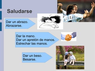 Saludarse Dar un beso. Besarse. Dar un abrazo. Abrazarse. Dar la mano. Dar un apretón de manos. Estrechar las manos. 