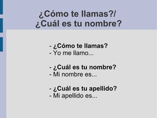 ¿Cómo te llamas?/  ¿Cuál es tu nombre? -  ¿Cómo te llamas? - Yo me llamo... -  ¿Cuál es tu nombre? - Mi nombre es... -  ¿Cuál es tu apellido? - Mi apellido es... 