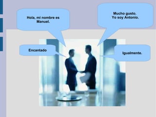 Mucho gusto.  Yo soy Antonio. Hola, mi nombre es Manuel. Encantado Igualmente. 