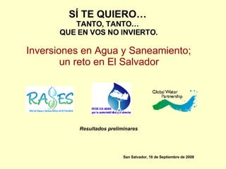S Í  TE QUIERO…   TANTO, TANTO…  QUE EN VOS NO INVIERTO. Inversiones en Agua y Saneamiento;  un reto en El Salvador   Resultados preliminares San Salvador, 16 de Septiembre de 2008 