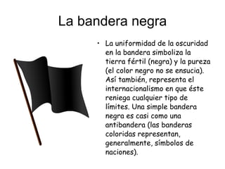 La bandera negra La uniformidad de la oscuridad en la bandera simboliza la tierra fértil (negra) y la pureza (el color negro no se ensucia). Así también, representa el internacionalismo en que éste reniega cualquier tipo de límites. Una simple bandera negra es casi como una antibandera (las banderas coloridas representan, generalmente, símbolos de naciones).  