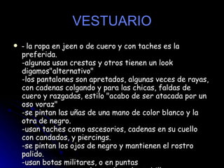 VESTUARIO -  la ropa en jeen o de cuero y con taches es la preferida.  -algunos usan crestas y otros tienen un look digamos"alternativo"  -los pantalones son apretados, algunas veces de rayas, con cadenas colgando y para las chicas, faldas de cuero y razgadas, estilo "acabo de ser atacada por un oso voraz"  -se pintan las uñas de una mano de color blanco y la otra de negro.  -usan taches como ascesorios, cadenas en su cuello con candados, y piercings.  -se pintan los ojos de negro y mantienen el rostro palido.  -usan botas militares, o en puntas  - y se arremangan el pantalon a los tobillos.  