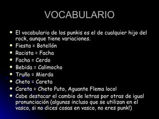 VOCABULARIO El vocabulario de los punkis es el de cualquier hijo del rock, aunque tiene variaciones.  Fiesta = Botellón  Racista = Facha  Facha = Cerdo  Bebida = Calimocho  Truño = Mierda  Cheto = Careta  Careta = Cheto Puto, Aguante Flema loco!  Cabe destacar el cambio de letras por otras de igual pronunciación (algunas incluso que se utilizan en el vasco, si no dices cosas en vasco, no eres punk!)  
