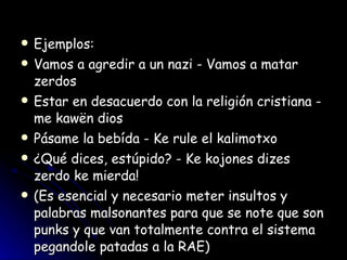 Ejemplos:  Vamos a agredir a un nazi - Vamos a matar zerdos  Estar en desacuerdo con la religión cristiana - me kawën dios  Pásame la bebída - Ke rule el kalimotxo  ¿Qué dices, estúpido? - Ke kojones dizes zerdo ke mierda!  (Es esencial y necesario meter insultos y palabras malsonantes para que se note que son punks y que van totalmente contra el sistema pegandole patadas a la RAE)  