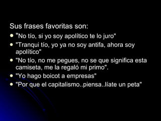 Sus frases favoritas son:  " No tío, si yo soy apolítico te lo juro"  "Tranqui tío, yo ya no soy antifa, ahora soy apolítico"  "No tío, no me pegues, no se que significa esta camiseta, me la regaló mi primo".  "Yo hago boicot a empresas"  "Por que el capitalismo..piensa..líate un peta"  