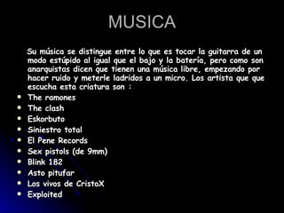MUSICA Su música se distingue entre lo que es tocar la guitarra de un modo estúpido al igual que el bajo y la batería, pero como son anarquistas dicen que tienen una música libre, empezando por hacer ruido y meterle ladridos a un micro. Los artista que que escucha esta criatura son :  The ramones  The clash  Eskorbuto  Siniestro total  El Pene Records  Sex pistols (de 9mm)  Blink 182  Asto pitufar  Los vivos de CristoX  Exploited  