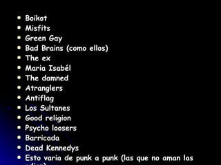 Boikot  Misfits  Green Gay  Bad Brains (como ellos)  The ex  Maria Isabél  The damned  Atranglers  Antiflag  Los Sultanes  Good religion  Psycho loosers  Barricada  Dead Kennedys  Esto varia de punk a punk (las que no aman las   odian).  