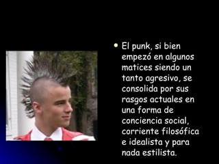 El punk, si bien empezó en algunos matices siendo un tanto agresivo, se consolida por sus rasgos actuales en una forma de conciencia social, corriente filosófica e idealista y para nada estilista.  