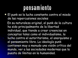 El punk es la lucha constante contra el miedo de las repercusiones sociales En su naturaleza original, el punk de la cultura ha sido principalmente de la libertad individual, que tiende a crear creencias en conceptos tales como el individualismo, la lucha contra el autoritarismo, el anarquismo y el pensamiento libre. La ideología punk contienen muy a menudo una visión crítica del mundo, ver a las sociedades modernas que la puesta de límites en la humanidad.  pensamiento 
