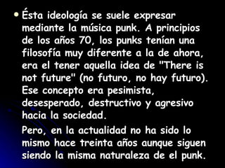 Ésta ideología se suele expresar mediante la música punk. A principios de los años 70, los punks tenían una filosofía muy diferente a la de ahora, era el tener aquella idea de "There is not future" (no futuro, no hay futuro). Ese concepto era pesimista, desesperado, destructivo y agresivo hacia la sociedad. Pero, en la actualidad no ha sido lo mismo hace treinta años aunque siguen siendo la misma naturaleza de el punk. 