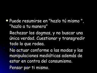 Puede resumirse en "hazlo tú mismo ", "hazlo a tu manera" Rechazar los dogmas, y no buscar una única verdad. Cuestionar y transgredir todo lo que rodea.  No actuar conforme a las modas y las manipulaciones mediáticas además de estar en contra del consumismo.  Pensar por ti mismo.  