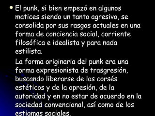 El punk, si bien empezó en algunos matices siendo un tanto agresivo, se consolida por sus rasgos actuales en una forma de conciencia social, corriente filosófica e idealista y para nada estilista. La forma originaria del punk era una forma expresionista de trasgresión, buscando liberarse de los corsés estéticos y de la opresión, de la autoridad y en no estar de acuerdo en la sociedad convencional, así como de los estigmas sociales.  