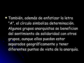 También, además de enfatizar la letra "A", el círculo simboliza determinación. Algunos grupos anarquistas se benefician del sentimiento de solidaridad con otros grupos, aunque ellos puedan estar separados geográficamente y tener diferentes puntos de vista de la anarquía. 